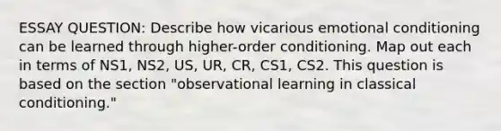 ESSAY QUESTION: Describe how vicarious emotional conditioning can be learned through higher-order conditioning. Map out each in terms of NS1, NS2, US, UR, CR, CS1, CS2. This question is based on the section "observational learning in classical conditioning."