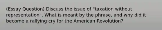 (Essay Question) Discuss the issue of "taxation without representation". What is meant by the phrase, and why did it become a rallying cry for the American Revolution?