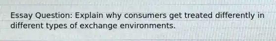 Essay Question: Explain why consumers get treated differently in different types of exchange environments.