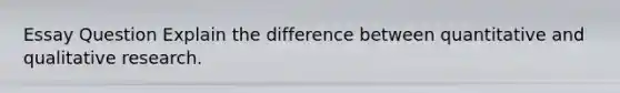 Essay Question Explain the difference between quantitative and qualitative research.