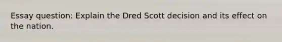 Essay question: Explain the Dred Scott decision and its effect on the nation.