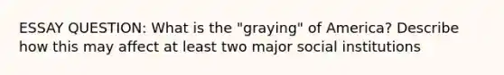 ESSAY QUESTION: What is the "graying" of America? Describe how this may affect at least two major social institutions