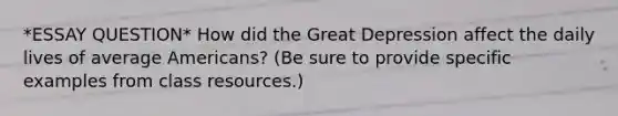 *ESSAY QUESTION* How did the Great Depression affect the daily lives of average Americans? (Be sure to provide specific examples from class resources.)