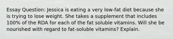 Essay Question: Jessica is eating a very low-fat diet because she is trying to lose weight. She takes a supplement that includes 100% of the RDA for each of the fat soluble vitamins. Will she be nourished with regard to fat-soluble vitamins? Explain.