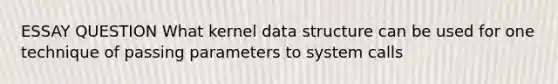 ESSAY QUESTION What kernel data structure can be used for one technique of passing parameters to system calls