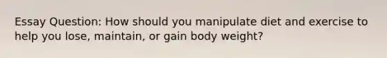 Essay Question: How should you manipulate diet and exercise to help you lose, maintain, or gain body weight?