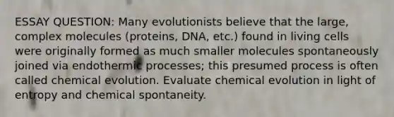 ESSAY QUESTION: Many evolutionists believe that the large, complex molecules (proteins, DNA, etc.) found in living cells were originally formed as much smaller molecules spontaneously joined via endothermic processes; this presumed process is often called chemical evolution. Evaluate chemical evolution in light of entropy and chemical spontaneity.