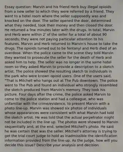 Essay question: Marvin and his friend Herb buy illegal opioids from a new seller to which they were referred by a friend. They went to a hotel room where the seller supposedly was and knocked on the door. The seller opened the door, determined what they needed, took their money and then closed the door. He returned a few minutes later with the drugs. In total, Marvin and Herb were within 2' of the seller for a total of about 90 seconds; they were not paying particular attention to his features. Marvin and Herb returned to Marvin's house to take the drugs. The opioids turned out to be fentanyl and Herb died of an overdose. When the police came to the scene they told Marvin they wanted to prosecute the seller for the death of Herb and asked him to help. The seller was no longer in the same hotel room so they asked Marvin to provide a description to a sketch artist. The police showed the resulting sketch to individuals in the park who were known opioid users. One of the users said, "That is Mitchell who hangs out at The Pub downtown. The police went to The Pub and found an individual who strongly resembled the sketch produced from Marvin's memory. They took his picture. Four days after the crime, the police asked Marvin to come to the police station and had a colleague, who was unfamiliar with the crime/evidence, to present Marvin with a photo line-up. Marvin was showed six photos of individuals whose appearances were consistent with what Marvin had told the sketch artist. He was told that the actual perpetrator might not be included in the line up. The photos were showed to Marvin sequentially and, at the end, selected Mitchell's photo. He said he was certain that was the seller. Mitchell's attorney is trying to get the trial court judge to hold as inadmissible the identification information provided from the line-up. As the judge, how will you decide this issue? Describe your analysis and decision