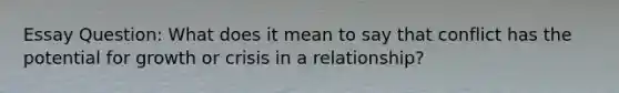 Essay Question: What does it mean to say that conflict has the potential for growth or crisis in a relationship?