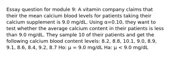 Essay question for module 9: A vitamin company claims that their the mean calcium blood levels for patients taking their calcium supplement is 9.0 mg/dL. Using α=0.10, they want to test whether the average calcium content in their patients is less than 9.0 mg/dL. They sample 10 of their patients and get the following calcium blood content levels: 8.2, 8.8, 10.1, 9.0, 8.9, 9.1, 8.6, 8.4, 9.2, 8.7 Ho: μ = 9.0 mg/dL Ha: μ < 9.0 mg/dL