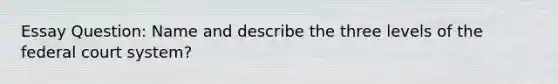 Essay Question: Name and describe the three levels of the federal court system?