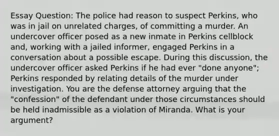 Essay Question: The police had reason to suspect Perkins, who was in jail on unrelated charges, of committing a murder. An undercover officer posed as a new inmate in Perkins cellblock and, working with a jailed informer, engaged Perkins in a conversation about a possible escape. During this discussion, the undercover officer asked Perkins if he had ever "done anyone"; Perkins responded by relating details of the murder under investigation. You are the defense attorney arguing that the "confession" of the defendant under those circumstances should be held inadmissible as a violation of Miranda. What is your argument?