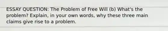 ESSAY QUESTION: The Problem of Free Will (b) What's the problem? Explain, in your own words, why these three main claims give rise to a problem.