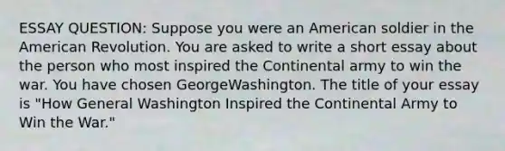 ESSAY QUESTION: Suppose you were an American soldier in the American Revolution. You are asked to write a short essay about the person who most inspired the Continental army to win the war. You have chosen GeorgeWashington. The title of your essay is "How General Washington Inspired the Continental Army to Win the War."