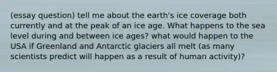 (essay question) tell me about the earth's ice coverage both currently and at the peak of an ice age. What happens to the sea level during and between ice ages? what would happen to the USA if Greenland and Antarctic glaciers all melt (as many scientists predict will happen as a result of human activity)?