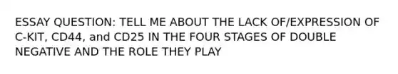 ESSAY QUESTION: TELL ME ABOUT THE LACK OF/EXPRESSION OF C-KIT, CD44, and CD25 IN THE FOUR STAGES OF DOUBLE NEGATIVE AND THE ROLE THEY PLAY