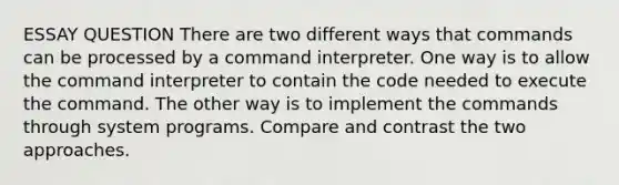 ESSAY QUESTION There are two different ways that commands can be processed by a command interpreter. One way is to allow the command interpreter to contain the code needed to execute the command. The other way is to implement the commands through system programs. Compare and contrast the two approaches.