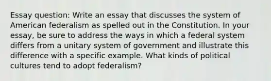 Essay question: Write an essay that discusses the system of American federalism as spelled out in the Constitution. In your essay, be sure to address the ways in which a federal system differs from a unitary system of government and illustrate this difference with a specific example. What kinds of political cultures tend to adopt federalism?