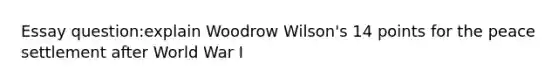 Essay question:explain Woodrow Wilson's 14 points for the peace settlement after World War I