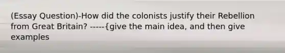 (Essay Question)-How did the colonists justify their Rebellion from Great Britain? -----{give the main idea, and then give examples