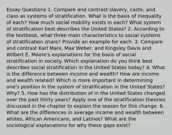 Essay Questions 1. Compare and contrast slavery, caste, and class as systems of stratification. What is the basis of inequality of each? How much social mobility exists in each? What system of stratification best describes the United States? 2. According to the textbook, what three main characteristics to social systems of stratification share? Provide an example for each. 3. Compare and contrast Karl Marx, Max Weber, and Kingsley Davis and Wilbert E. Moore's explanations for the basis of social stratification in society. Which explanation do you think best describes social stratification in the United States today? 4. What is the difference between income and wealth? How are income and wealth related? Which is more important in determining one's position in the system of stratification in the United States? Why? 5. How has the distribution of in the United States changed over the past thirty years? Apply one of the stratification theories discussed in the chapter to explain the reason for this change. 6. What are the differences in average income and wealth between whites, African Americans, and Latinos? What are the sociological explanations for why these gaps exist?