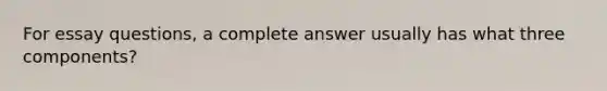 For essay questions, a complete answer usually has what three components?