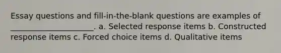 Essay questions and fill-in-the-blank questions are examples of _____________________. a. Selected response items b. Constructed response items c. Forced choice items d. Qualitative items