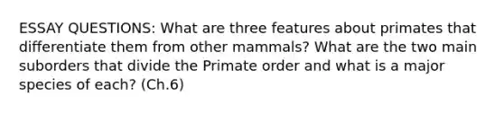 ESSAY QUESTIONS: What are three features about primates that differentiate them from other mammals? What are the two main suborders that divide the Primate order and what is a major species of each? (Ch.6)