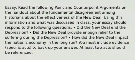 Essay: Read the following Point and Counterpoint Arguments on the handout about the fundamental disagreement among historians about the effectiveness of the New Deal. Using this information and what was discussed in class, your essay should respond to the following questions: • Did the New Deal end the Depression? • Did the New Deal provide enough relief to the suffering during the Depression? • How did the New Deal impact the nation's economy in the long run? You must include evidence (specific acts) to back up your answer. At least two acts should be referenced.