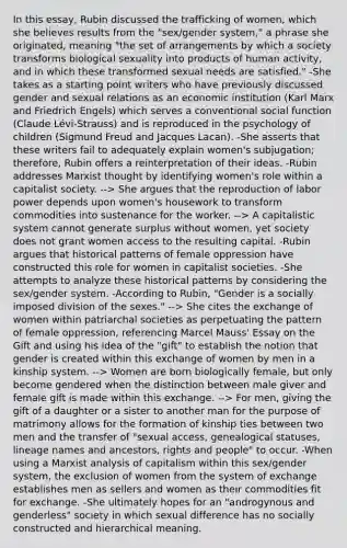 In this essay, Rubin discussed the trafficking of women, which she believes results from the "sex/gender system," a phrase she originated, meaning "the set of arrangements by which a society transforms biological sexuality into products of human activity, and in which these transformed sexual needs are satisfied." -She takes as a starting point writers who have previously discussed gender and sexual relations as an economic institution (Karl Marx and Friedrich Engels) which serves a conventional social function (Claude Lévi-Strauss) and is reproduced in the psychology of children (Sigmund Freud and Jacques Lacan). -She asserts that these writers fail to adequately explain women's subjugation; therefore, Rubin offers a reinterpretation of their ideas. -Rubin addresses Marxist thought by identifying women's role within a capitalist society. --> She argues that the reproduction of labor power depends upon women's housework to transform commodities into sustenance for the worker. --> A capitalistic system cannot generate surplus without women, yet society does not grant women access to the resulting capital. -Rubin argues that historical patterns of female oppression have constructed this role for women in capitalist societies. -She attempts to analyze these historical patterns by considering the sex/gender system. -According to Rubin, "Gender is a socially imposed division of the sexes." --> She cites the exchange of women within patriarchal societies as perpetuating the pattern of female oppression, referencing Marcel Mauss' Essay on the Gift and using his idea of the "gift" to establish the notion that gender is created within this exchange of women by men in a kinship system. --> Women are born biologically female, but only become gendered when the distinction between male giver and female gift is made within this exchange. --> For men, giving the gift of a daughter or a sister to another man for the purpose of matrimony allows for the formation of kinship ties between two men and the transfer of "sexual access, genealogical statuses, lineage names and ancestors, rights and people" to occur. -When using a Marxist analysis of capitalism within this sex/gender system, the exclusion of women from the system of exchange establishes men as sellers and women as their commodities fit for exchange. -She ultimately hopes for an "androgynous and genderless" society in which sexual difference has no socially constructed and hierarchical meaning.