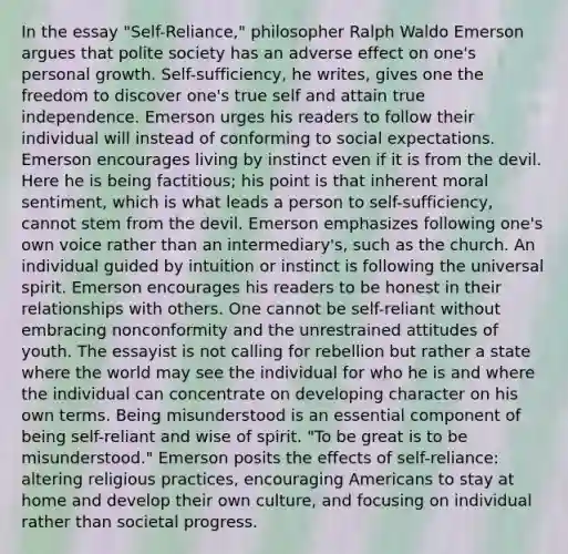 In the essay "Self-Reliance," philosopher Ralph Waldo Emerson argues that polite society has an adverse effect on one's personal growth. Self-sufficiency, he writes, gives one the freedom to discover one's true self and attain true independence. Emerson urges his readers to follow their individual will instead of conforming to social expectations. Emerson encourages living by instinct even if it is from the devil. Here he is being factitious; his point is that inherent moral sentiment, which is what leads a person to self-sufficiency, cannot stem from the devil. Emerson emphasizes following one's own voice rather than an intermediary's, such as the church. An individual guided by intuition or instinct is following the universal spirit. Emerson encourages his readers to be honest in their relationships with others. One cannot be self-reliant without embracing nonconformity and the unrestrained attitudes of youth. The essayist is not calling for rebellion but rather a state where the world may see the individual for who he is and where the individual can concentrate on developing character on his own terms. Being misunderstood is an essential component of being self-reliant and wise of spirit. "To be great is to be misunderstood." Emerson posits the effects of self-reliance: altering religious practices, encouraging Americans to stay at home and develop their own culture, and focusing on individual rather than societal progress.