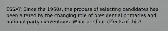ESSAY: Since the 1960s, the process of selecting candidates has been altered by the changing role of presidential primaries and national party conventions. What are four effects of this?