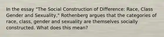 In the essay "The Social Construction of Difference: Race, Class Gender and Sexuality," Rothenberg argues that the categories of race, class, gender and sexuality are themselves socially constructed. What does this mean?