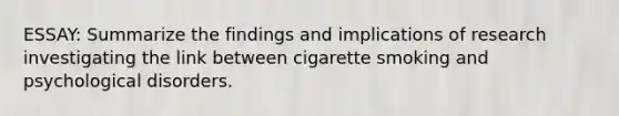 ESSAY: Summarize the findings and implications of research investigating the link between cigarette smoking and psychological disorders.