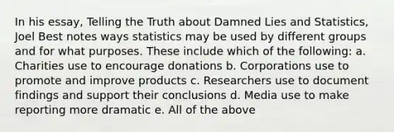 In his essay, Telling the Truth about Damned Lies and Statistics, Joel Best notes ways statistics may be used by different groups and for what purposes. These include which of the following: a. Charities use to encourage donations b. Corporations use to promote and improve products c. Researchers use to document findings and support their conclusions d. Media use to make reporting more dramatic e. All of the above