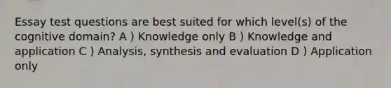 Essay test questions are best suited for which level(s) of the cognitive domain? A ) Knowledge only B ) Knowledge and application C ) Analysis, synthesis and evaluation D ) Application only