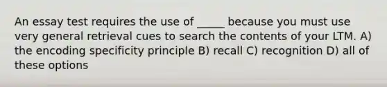 An essay test requires the use of _____ because you must use very general retrieval cues to search the contents of your LTM. A) the encoding specificity principle B) recall C) recognition D) all of these options