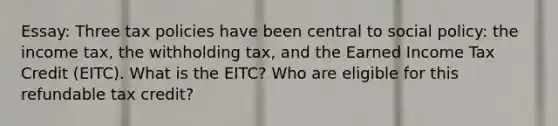 Essay: Three tax policies have been central to social policy: the income tax, the withholding tax, and the Earned Income Tax Credit (EITC). What is the EITC? Who are eligible for this refundable tax credit?