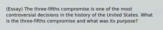 (Essay) The three-fifths compromise is one of the most controversial decisions in the history of the United States. What is the three-fifths compromise and what was its purpose?