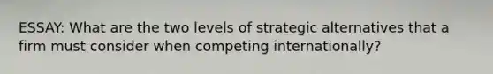 ESSAY: What are the two levels of strategic alternatives that a firm must consider when competing internationally?