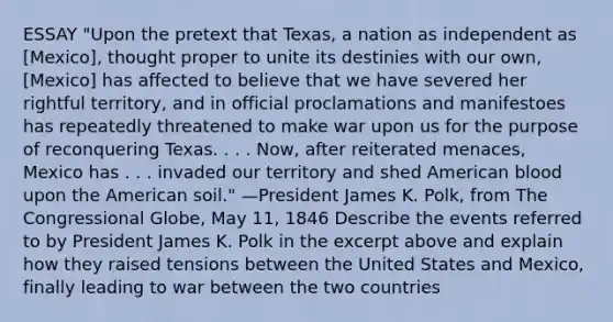 ESSAY "Upon the pretext that Texas, a nation as independent as [Mexico], thought proper to unite its destinies with our own, [Mexico] has affected to believe that we have severed her rightful territory, and in official proclamations and manifestoes has repeatedly threatened to make war upon us for the purpose of reconquering Texas. . . . Now, after reiterated menaces, Mexico has . . . invaded our territory and shed American blood upon the American soil." —President James K. Polk, from The Congressional Globe, May 11, 1846 Describe the events referred to by President James K. Polk in the excerpt above and explain how they raised tensions between the United States and Mexico, finally leading to war between the two countries