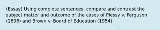 (Essay) Using complete sentences, compare and contrast the subject matter and outcome of the cases of Plessy v. Ferguson (1896) and Brown v. Board of Education (1954).