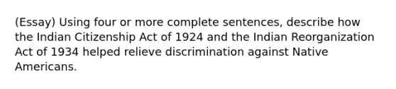 (Essay) Using four or more complete sentences, describe how the Indian Citizenship Act of 1924 and the Indian Reorganization Act of 1934 helped relieve discrimination against Native Americans.