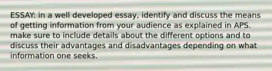 ESSAY: in a well developed essay, identify and discuss the means of getting information from your audience as explained in APS. make sure to include details about the different options and to discuss their advantages and disadvantages depending on what information one seeks.