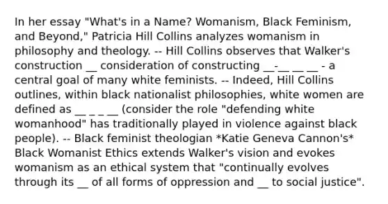 In her essay "What's in a Name? Womanism, Black Feminism, and Beyond," Patricia Hill Collins analyzes womanism in philosophy and theology. -- Hill Collins observes that Walker's construction __ consideration of constructing __-__ __ __ - a central goal of many white feminists. -- Indeed, Hill Collins outlines, within black nationalist philosophies, white women are defined as __ _ _ __ (consider the role "defending white womanhood" has traditionally played in violence against black people). -- Black feminist theologian *Katie Geneva Cannon's* Black Womanist Ethics extends Walker's vision and evokes womanism as an ethical system that "continually evolves through its __ of all forms of oppression and __ to social justice".