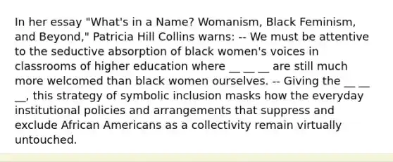 In her essay "What's in a Name? Womanism, Black Feminism, and Beyond," Patricia Hill Collins warns: -- We must be attentive to the seductive absorption of black women's voices in classrooms of higher education where __ __ __ are still much more welcomed than black women ourselves. -- Giving the __ __ __, this strategy of symbolic inclusion masks how the everyday institutional policies and arrangements that suppress and exclude African Americans as a collectivity remain virtually untouched.