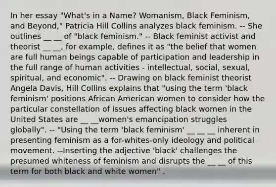 In her essay "What's in a Name? Womanism, Black Feminism, and Beyond," Patricia Hill Collins analyzes black feminism. -- She outlines __ __ of "black feminism." -- Black feminist activist and theorist __ __, for example, defines it as "the belief that women are full human beings capable of participation and leadership in the full range of human activities - intellectual, social, sexual, spiritual, and economic". -- Drawing on black feminist theorist Angela Davis, Hill Collins explains that "using the term 'black feminism' positions African American women to consider how the particular constellation of issues affecting black women in the United States are __ __women's emancipation struggles globally". -- "Using the term 'black feminism' __ __ __ inherent in presenting feminism as a for-whites-only ideology and political movement. --Inserting the adjective 'black' challenges the presumed whiteness of feminism and disrupts the __ __ of this term for both black and white women" .