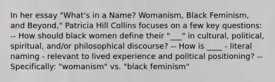 In her essay "What's in a Name? Womanism, Black Feminism, and Beyond," Patricia Hill Collins focuses on a few key questions: -- How should black women define their "___" in cultural, political, spiritual, and/or philosophical discourse? -- How is ____ - literal naming - relevant to lived experience and political positioning? -- Specifically: "womanism" vs. "black feminism"