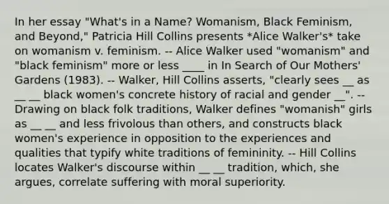 In her essay "What's in a Name? Womanism, Black Feminism, and Beyond," Patricia Hill Collins presents *Alice Walker's* take on womanism v. feminism. -- Alice Walker used "womanism" and "black feminism" more or less ____ in In Search of Our Mothers' Gardens (1983). -- Walker, Hill Collins asserts, "clearly sees __ as __ __ black women's concrete history of racial and gender __". -- Drawing on black folk traditions, Walker defines "womanish" girls as __ __ and less frivolous than others, and constructs black women's experience in opposition to the experiences and qualities that typify white traditions of femininity. -- Hill Collins locates Walker's discourse within __ __ tradition, which, she argues, correlate suffering with moral superiority.