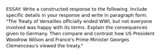 ESSAY: Write a constructed response to the following. Include specific details in your response and write in paragraph form. "The Treaty of Versailles officially ended WWI, but not everyone involved was happy with its terms. Explain the consequences given to Germany. Then compare and contrast how US President Woodrow Wilson and France's Prime Minister Georges Clemenceau's viewed the treaty."